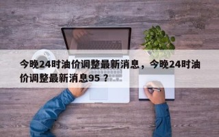 今晚24时油价调整最新消息，今晚24时油价调整最新消息95 ？