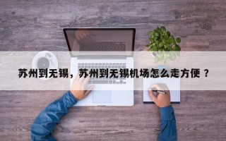 苏州到无锡，苏州到无锡机场怎么走方便 ？