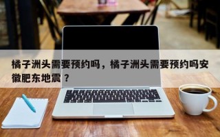 橘子洲头需要预约吗，橘子洲头需要预约吗安徽肥东地震 ？