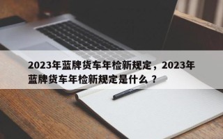 2023年蓝牌货车年检新规定，2023年蓝牌货车年检新规定是什么 ？
