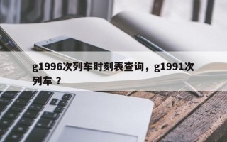 g1996次列车时刻表查询，g1991次列车 ？