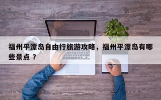 福州平潭岛自由行旅游攻略，福州平潭岛有哪些景点 ？