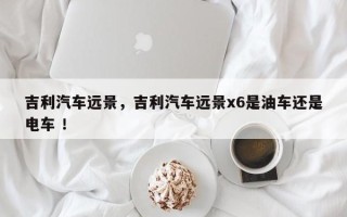 吉利汽车远景，吉利汽车远景x6是油车还是电车 ！