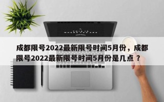 成都限号2022最新限号时间5月份，成都限号2022最新限号时间5月份是几点 ？