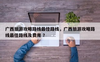 广西旅游攻略路线最佳路线，广西旅游攻略路线最佳路线及费用 ？