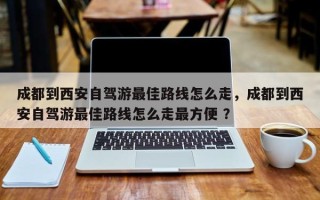成都到西安自驾游最佳路线怎么走，成都到西安自驾游最佳路线怎么走最方便 ？