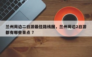兰州周边二日游最佳路线图，兰州周边2日游都有哪些景点 ？