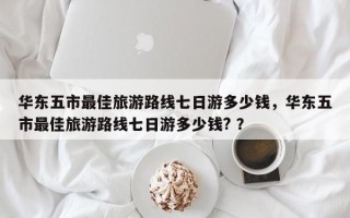 华东五市最佳旅游路线七日游多少钱，华东五市最佳旅游路线七日游多少钱? ？