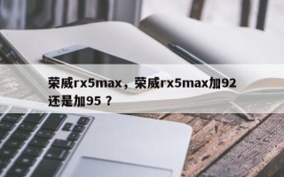 荣威rx5max，荣威rx5max加92还是加95 ？