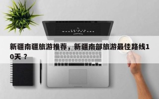 新疆南疆旅游推荐，新疆南部旅游最佳路线10天 ？
