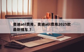 奥迪a6l费用，奥迪a6l费用2025款最新裸车 ？