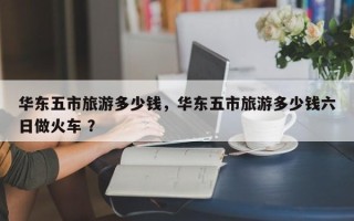 华东五市旅游多少钱，华东五市旅游多少钱六日做火车 ？