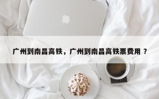 广州到南昌高铁，广州到南昌高铁票费用 ？