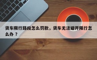 货车限行路段怎么罚款，货车无法避开限行怎么办 ？