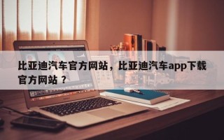 比亚迪汽车官方网站，比亚迪汽车app下载官方网站 ？