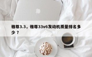 雅尊3.3，雅尊33v6发动机质量排名多少 ？