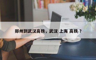 郑州到武汉高铁，武汉 上海 高铁 ？