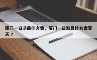 厦门一日游最佳方案，厦门一日游最佳方案夏天 ？