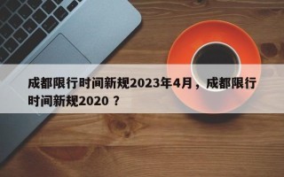成都限行时间新规2023年4月，成都限行时间新规2020 ？