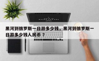 黑河到俄罗斯一日游多少钱，黑河到俄罗斯一日游多少钱人民币 ？