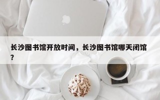 长沙图书馆开放时间，长沙图书馆哪天闭馆 ？