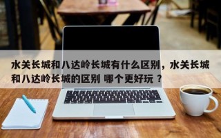 水关长城和八达岭长城有什么区别，水关长城和八达岭长城的区别 哪个更好玩 ？