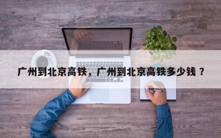 广州到北京高铁，广州到北京高铁多少钱 ？