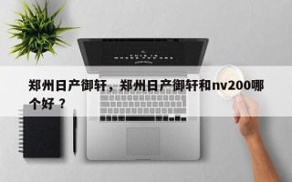 郑州日产御轩，郑州日产御轩和nv200哪个好 ？