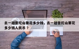 去一趟普陀山要花多少钱，去一趟普陀山要花多少钱人民币 ？