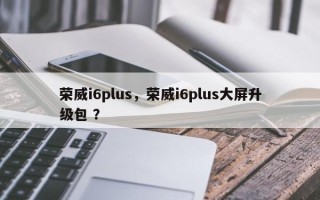 荣威i6plus，荣威i6plus大屏升级包 ？