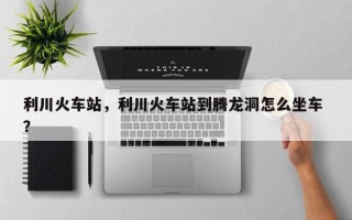 利川火车站，利川火车站到腾龙洞怎么坐车 ？