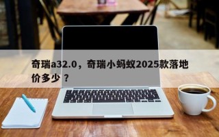 奇瑞a32.0，奇瑞小蚂蚁2025款落地价多少 ？