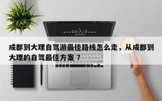 成都到大理自驾游最佳路线怎么走，从成都到大理的自驾最佳方案 ？