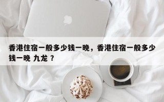 香港住宿一般多少钱一晚，香港住宿一般多少钱一晚 九龙 ？