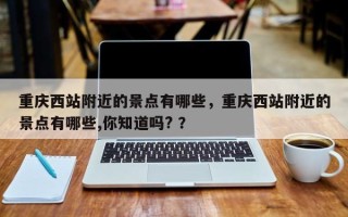 重庆西站附近的景点有哪些，重庆西站附近的景点有哪些,你知道吗? ？