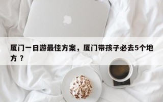 厦门一日游最佳方案，厦门带孩子必去5个地方 ？