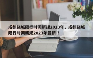 成都绕城限行时间新规2023年，成都绕城限行时间新规2023年最新 ？