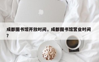 成都图书馆开放时间，成都图书馆营业时间 ？