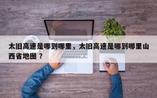 太旧高速是哪到哪里，太旧高速是哪到哪里山西省地图 ？