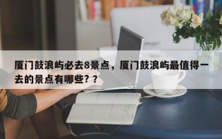 厦门鼓浪屿必去8景点，厦门鼓浪屿最值得一去的景点有哪些? ？