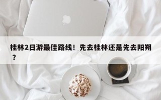 桂林2日游最佳路线！先去桂林还是先去阳朔 ？