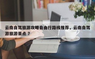 云南自驾旅游攻略自由行路线推荐，云南自驾游旅游景点 ？