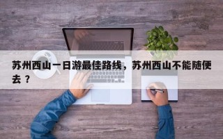 苏州西山一日游最佳路线，苏州西山不能随便去 ？
