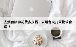 去烟台旅游花费多少钱，去烟台玩几天比较合适 ？
