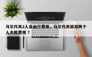 马尔代夫2人自由行费用，马尔代夫旅游两个人大概费用 ？