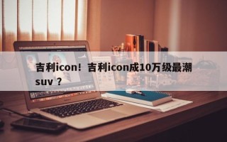 吉利icon！吉利icon成10万级最潮suv ？