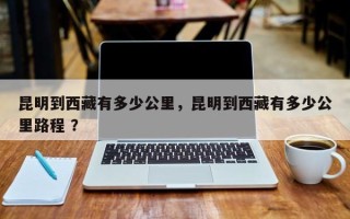 昆明到西藏有多少公里，昆明到西藏有多少公里路程 ？