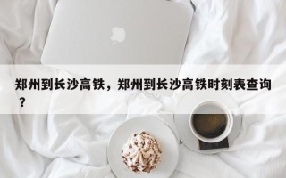 郑州到长沙高铁，郑州到长沙高铁时刻表查询 ？