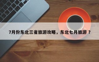 7月份东北三省旅游攻略，东北七月旅游 ？