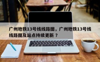 广州地铁13号线线路图，广州地铁13号线线路图及站点持续更新 ？